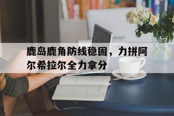 爱游戏app下载-包含鹿岛鹿角防线稳固，力拼阿尔希拉尔全力拿分的词条